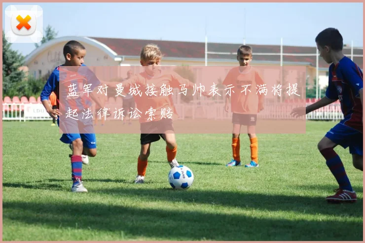 蓝军对曼城接触马帅表示不满将提起法律诉讼索赔