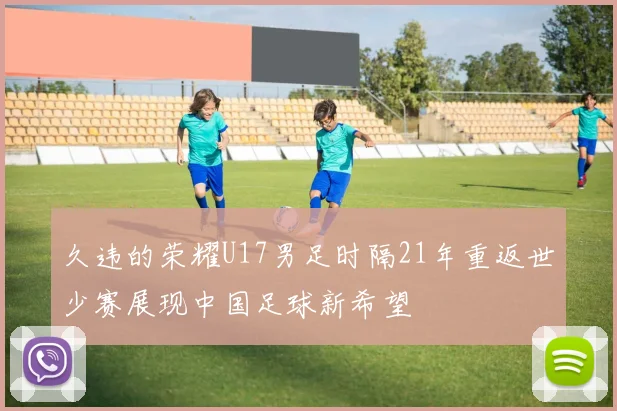 久违的荣耀U17男足时隔21年重返世少赛展现中国足球新希望