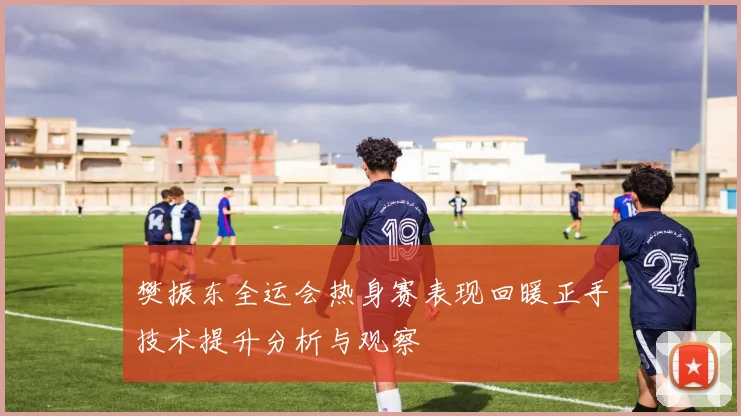 樊振东全运会热身赛表现回暖正手技术提升分析与观察