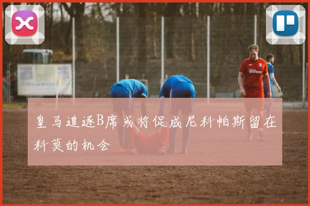 皇马追逐B席或将促成尼科帕斯留在科莫的机会