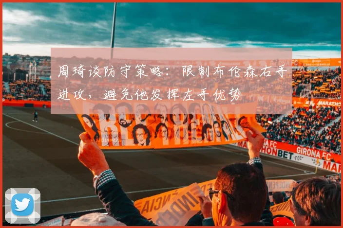 周琦谈防守策略：限制布伦森右手进攻，避免他发挥左手优势