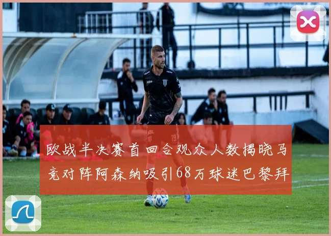 欧战半决赛首回合观众人数揭晓马竞对阵阿森纳吸引68万球迷巴黎拜仁紧随其后