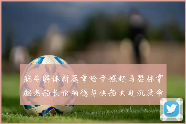 航母解体新篇章哈登崛起马瑟林掌舵老船长伦纳德与快船共赴沉没命运