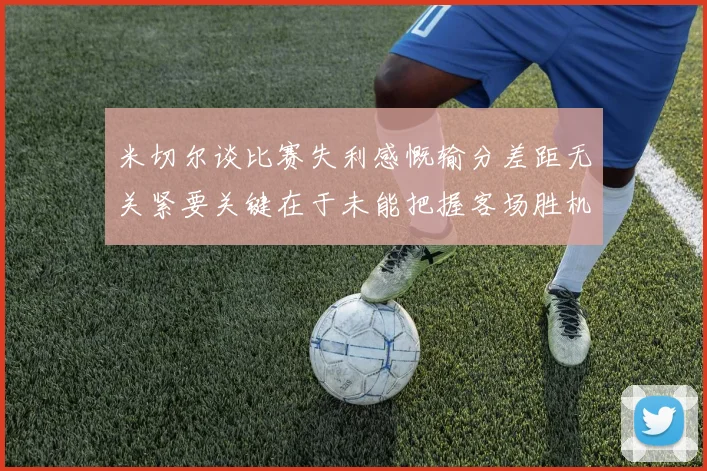 米切尔谈比赛失利感慨输分差距无关紧要关键在于未能把握客场胜机
