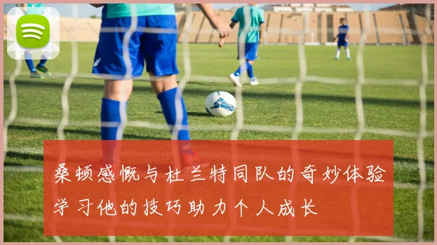 桑顿感慨与杜兰特同队的奇妙体验学习他的技巧助力个人成长