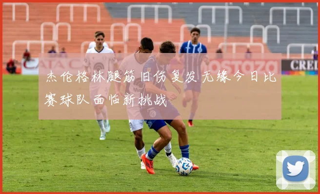 杰伦格林腿筋旧伤复发无缘今日比赛球队面临新挑战