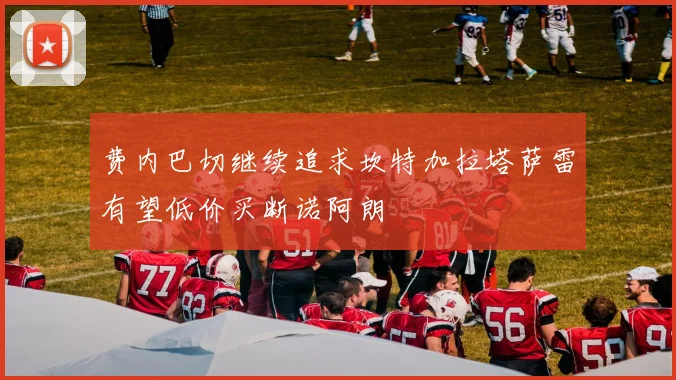 费内巴切继续追求坎特加拉塔萨雷有望低价买断诺阿朗