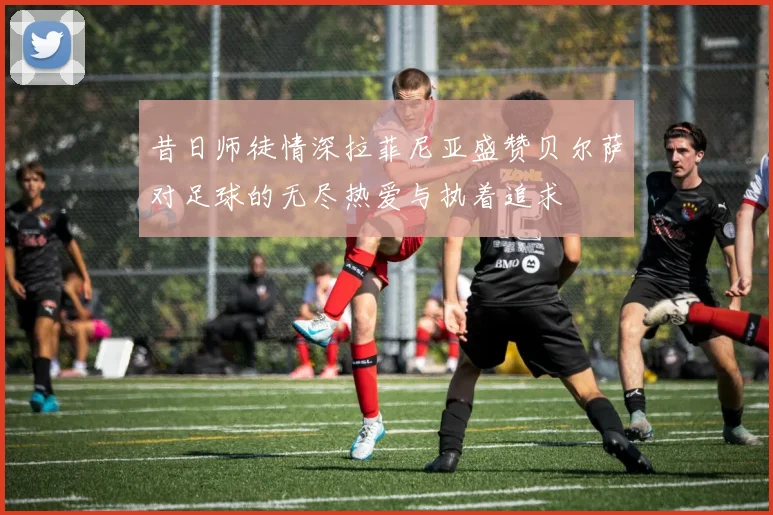 昔日师徒情深拉菲尼亚盛赞贝尔萨对足球的无尽热爱与执着追求