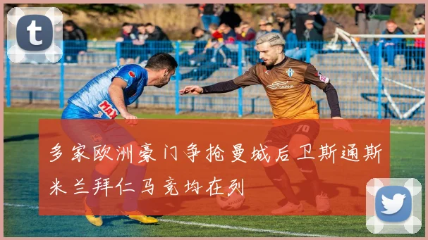 多家欧洲豪门争抢曼城后卫斯通斯米兰拜仁马竞均在列