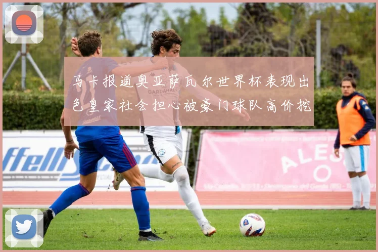马卡报道奥亚萨瓦尔世界杯表现出色皇家社会担心被豪门球队高价挖角