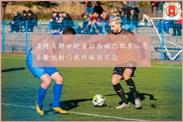 马特乌斯分析吉拉西状态称其心思分散但射门技巧依旧不忘