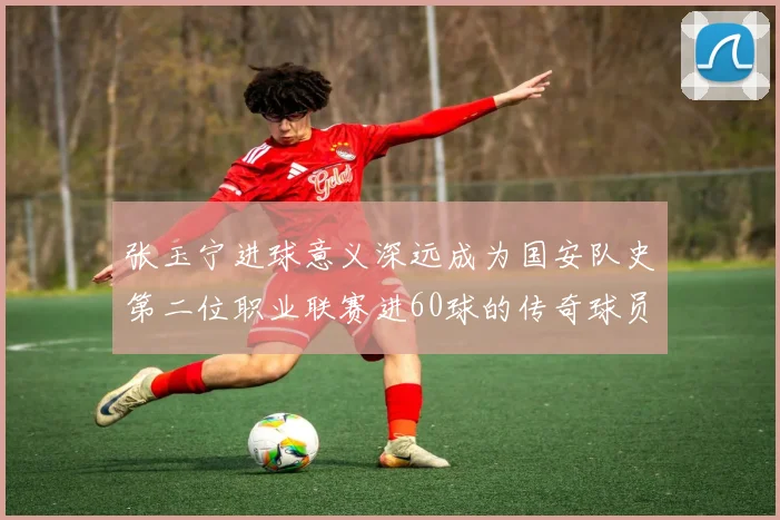 张玉宁进球意义深远成为国安队史第二位职业联赛进60球的传奇球员
