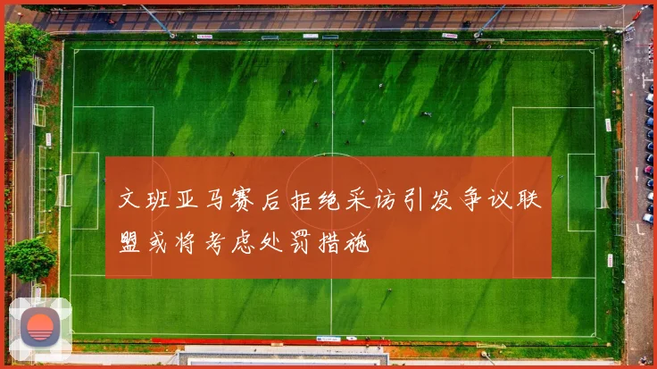 文班亚马赛后拒绝采访引发争议联盟或将考虑处罚措施