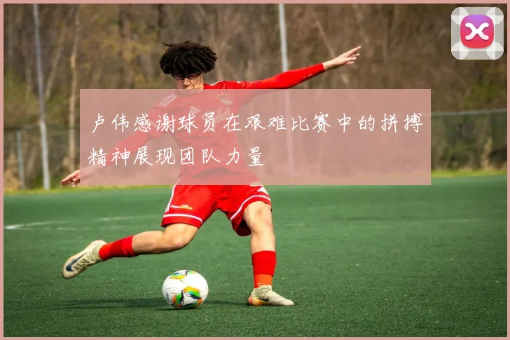 卢伟感谢球员在艰难比赛中的拼搏精神展现团队力量