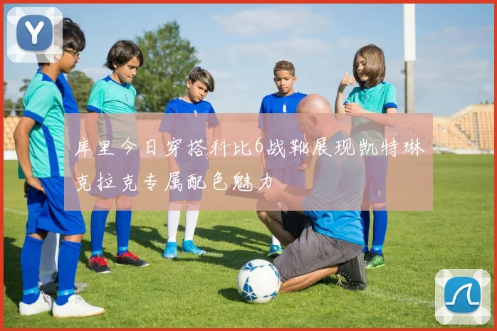 库里今日穿搭科比6战靴展现凯特琳克拉克专属配色魅力